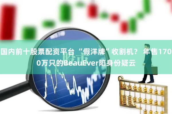 国内前十股票配资平台 “假洋牌”收割机？ 年售1700万只的BeauEver陷身份疑云
