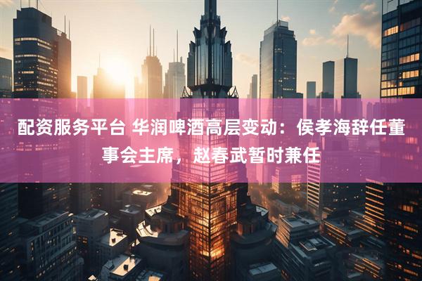 配资服务平台 华润啤酒高层变动：侯孝海辞任董事会主席，赵春武暂时兼任