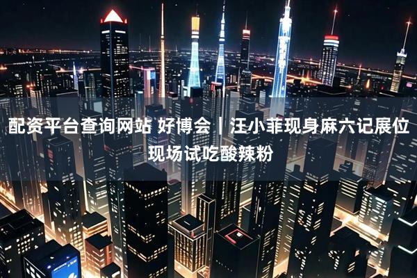 配资平台查询网站 好博会｜汪小菲现身麻六记展位 现场试吃酸辣粉