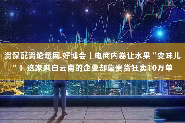 资深配资论坛网 好博会丨电商内卷让水果“变味儿”！这家来自云南的企业却靠贵货狂卖10万单
