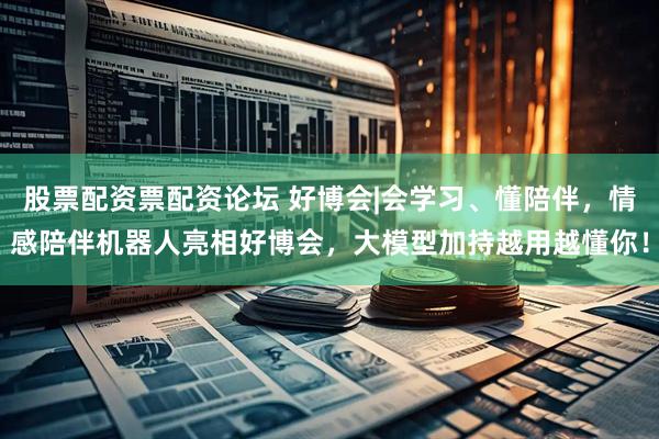 股票配资票配资论坛 好博会|会学习、懂陪伴，情感陪伴机器人亮相好博会，大模型加持越用越懂你！