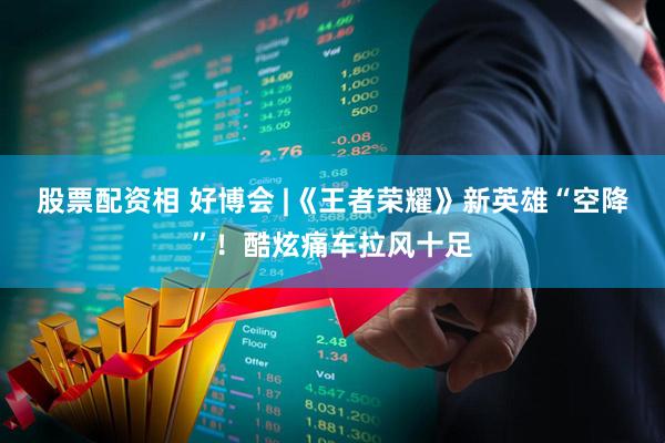 股票配资相 好博会 |《王者荣耀》新英雄“空降”！酷炫痛车拉风十足