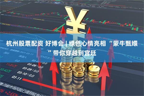 杭州股票配资 好博会 | 绿色心情亮相 “蒙牛甄嬛”带你穿越到宫廷
