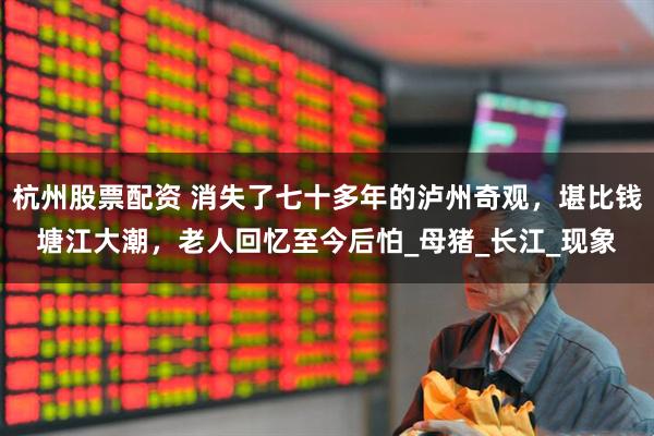 杭州股票配资 消失了七十多年的泸州奇观，堪比钱塘江大潮，老人回忆至今后怕_母猪_长江_现象
