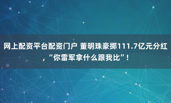 网上配资平台配资门户 董明珠豪掷111.7亿元分红, “你雷军拿什么跟我比”!