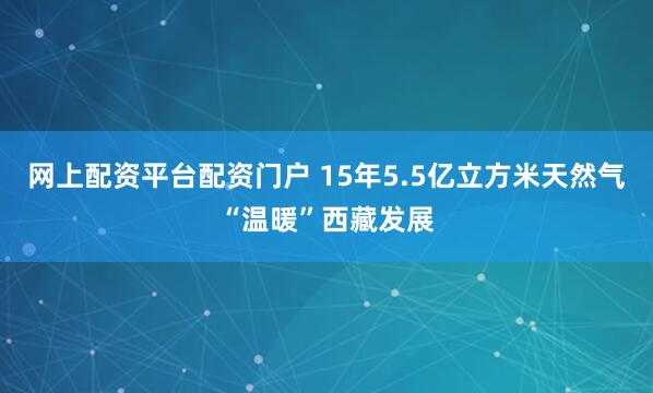 网上配资平台配资门户 15年5.5亿立方米天然气“温暖”西藏发展