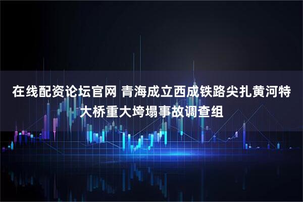 在线配资论坛官网 青海成立西成铁路尖扎黄河特大桥重大垮塌事故调查组