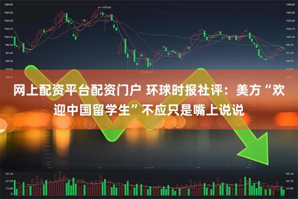 网上配资平台配资门户 环球时报社评：美方“欢迎中国留学生”不应只是嘴上说说