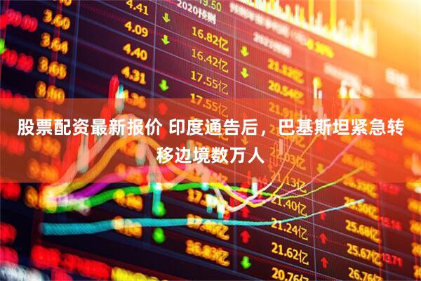 股票配资最新报价 印度通告后，巴基斯坦紧急转移边境数万人