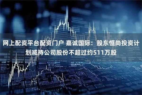 网上配资平台配资门户 嘉诚国际：股东恒尚投资计划减持公司股份不超过约511万股