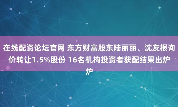 在线配资论坛官网 东方财富股东陆丽丽、沈友根询价转让1.5%股份 16名机构投资者获配结果出炉