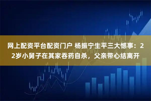 网上配资平台配资门户 杨振宁生平三大憾事：22岁小舅子在其家吞药自杀，父亲带心结离开