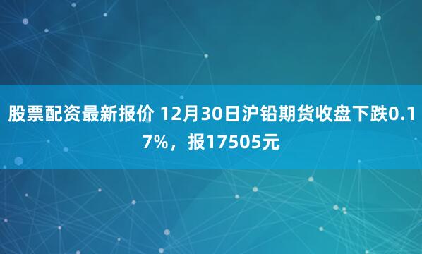 股票配资最新报价 12月30日沪铅期货收盘下跌0.17%，报17505元