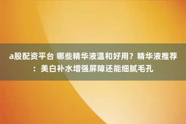 a股配资平台 哪些精华液温和好用？精华液推荐：美白补水增强屏障还能细腻毛孔