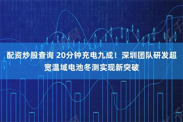 配资炒股查询 20分钟充电九成！深圳团队研发超宽温域电池冬测实现新突破